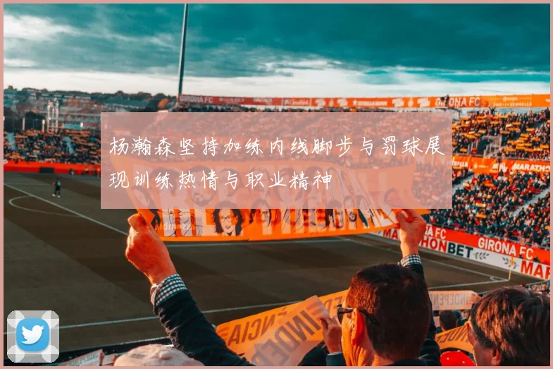 杨瀚森坚持加练内线脚步与罚球展现训练热情与职业精神