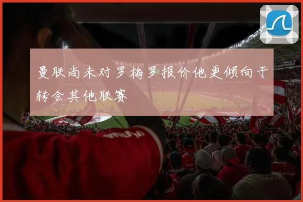 曼联尚未对罗梅罗报价他更倾向于转会其他联赛