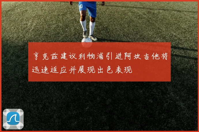 亨克兹建议利物浦引进阿坎吉他将迅速适应并展现出色表现