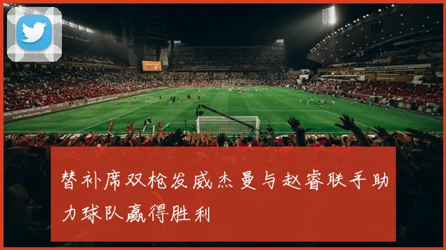 替补席双枪发威杰曼与赵睿联手助力球队赢得胜利