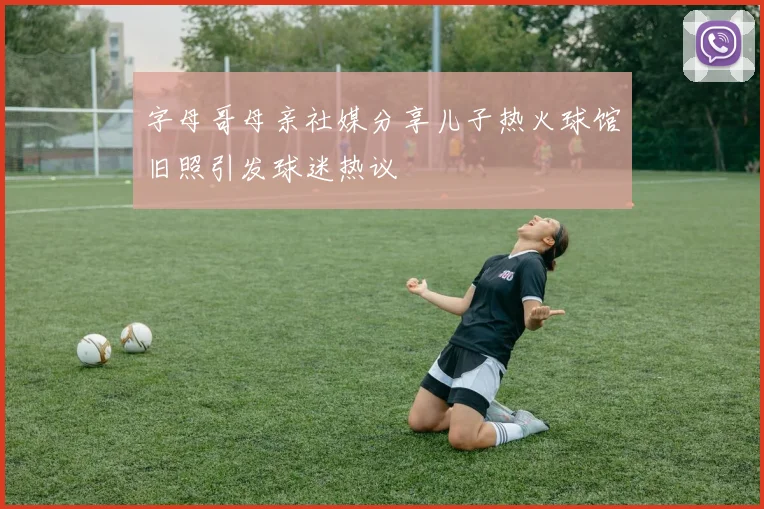 字母哥母亲社媒分享儿子热火球馆旧照引发球迷热议