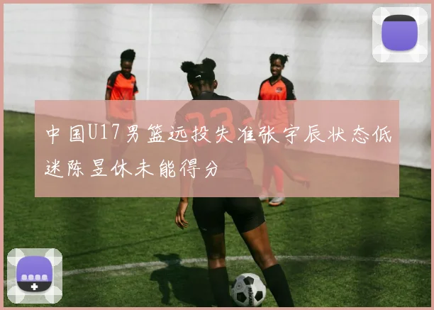 中国U17男篮远投失准张宇辰状态低迷陈昱休未能得分