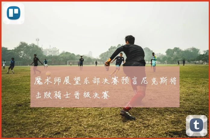 魔术师展望东部决赛预言尼克斯将击败骑士晋级决赛