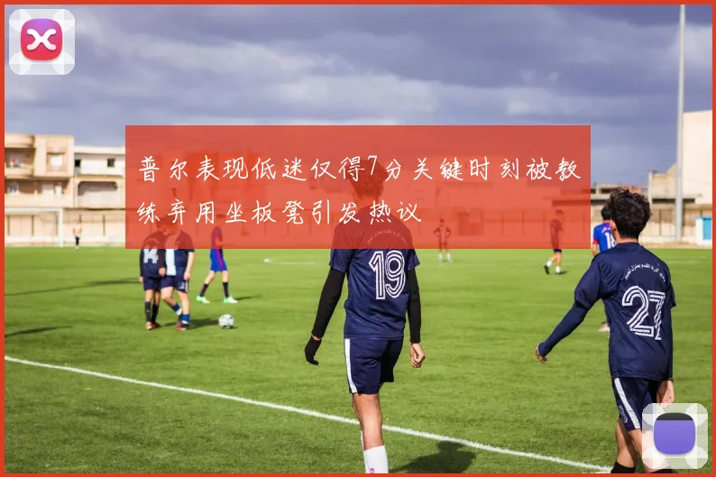 普尔表现低迷仅得7分关键时刻被教练弃用坐板凳引发热议