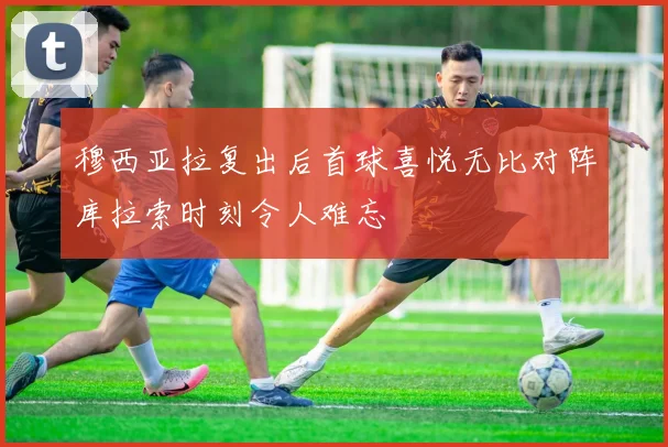 穆西亚拉复出后首球喜悦无比对阵库拉索时刻令人难忘