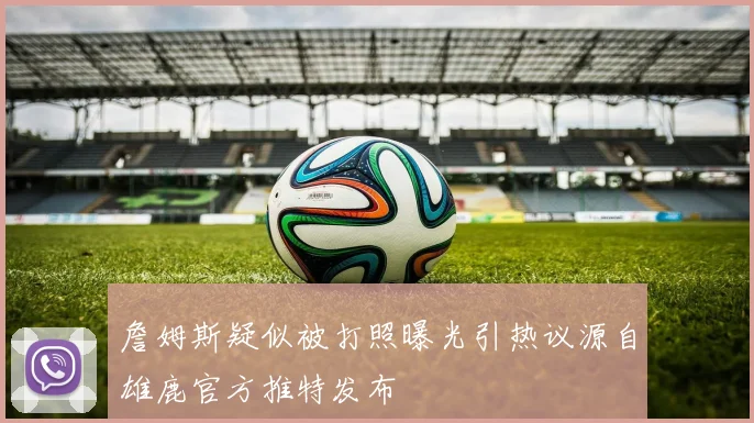 詹姆斯疑似被打照曝光引热议源自雄鹿官方推特发布