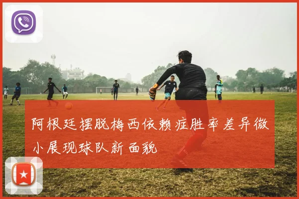 阿根廷摆脱梅西依赖症胜率差异微小展现球队新面貌