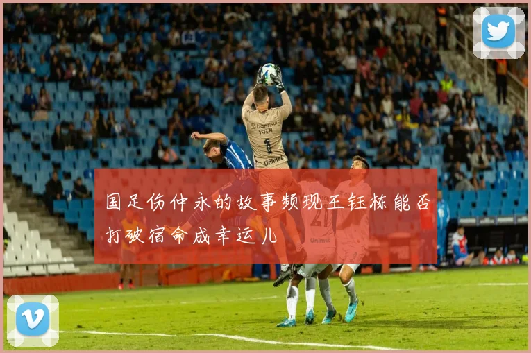 国足伤仲永的故事频现王钰栋能否打破宿命成幸运儿