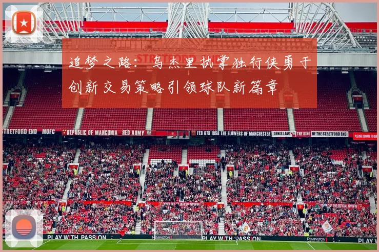 追梦之路：乌杰里执掌独行侠勇于创新交易策略引领球队新篇章