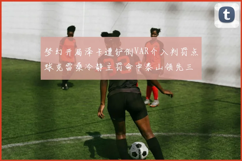 梦幻开局泽卡遭铲倒VAR介入判罚点球克雷桑冷静主罚命中泰山领先三镇