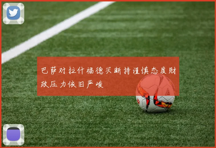 巴萨对拉什福德买断持谨慎态度财政压力依旧严峻