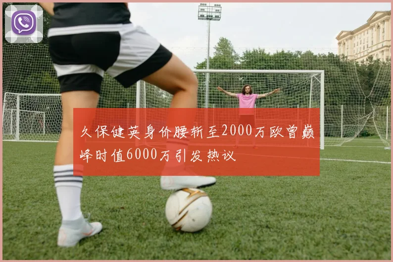 久保健英身价腰斩至2000万欧曾巅峰时值6000万引发热议