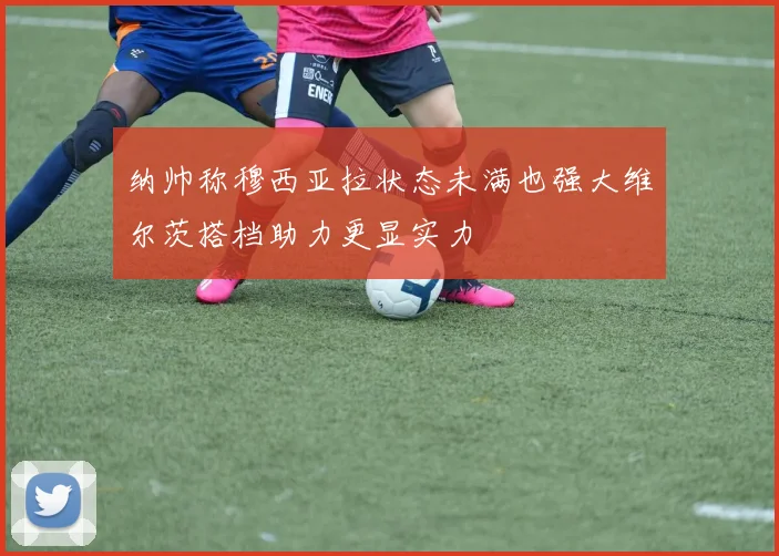 纳帅称穆西亚拉状态未满也强大维尔茨搭档助力更显实力