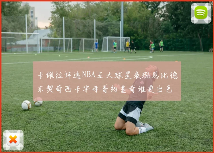 卡佩拉评选NBA五大球星表现恩比德东契奇西卡字母哥约基奇谁更出色