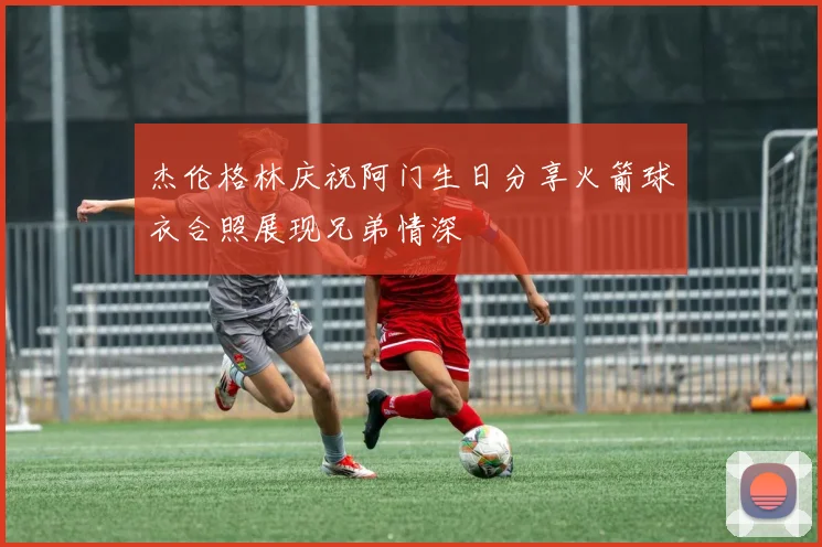 杰伦格林庆祝阿门生日分享火箭球衣合照展现兄弟情深