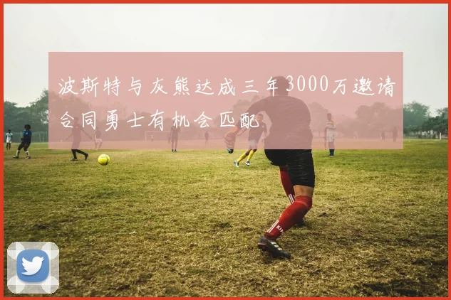 波斯特与灰熊达成三年3000万邀请合同勇士有机会匹配