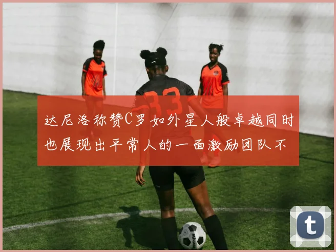 达尼洛称赞C罗如外星人般卓越同时也展现出平常人的一面激励团队不断进步