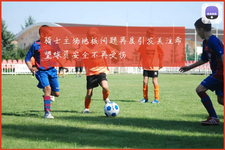 骑士主场地板问题再度引发关注希望球员安全不再受伤