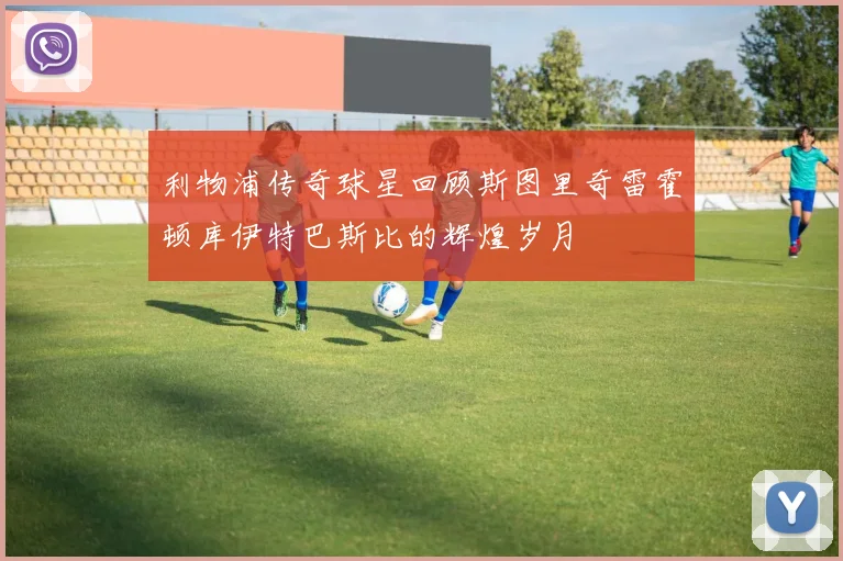 利物浦传奇球星回顾斯图里奇雷霍顿库伊特巴斯比的辉煌岁月