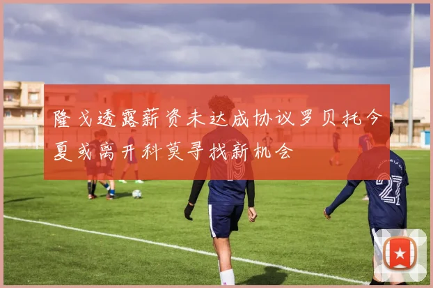 隆戈透露薪资未达成协议罗贝托今夏或离开科莫寻找新机会