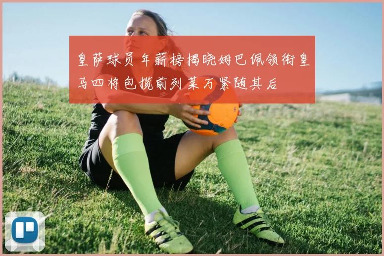 皇萨球员年薪榜揭晓姆巴佩领衔皇马四将包揽前列莱万紧随其后